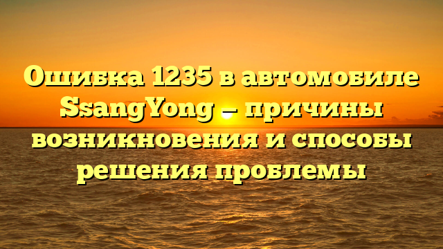 Ошибка 1235 в автомобиле SsangYong — причины возникновения и способы решения проблемы