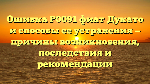 Ошибка Р0091 фиат Дукато и способы ее устранения — причины возникновения, последствия и рекомендации