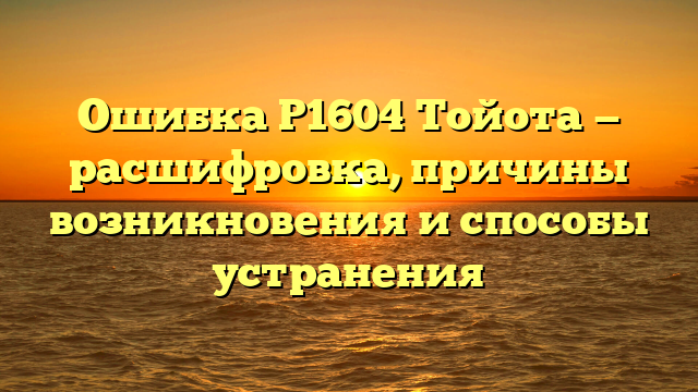 Ошибка Р1604 Тойота — расшифровка, причины возникновения и способы устранения