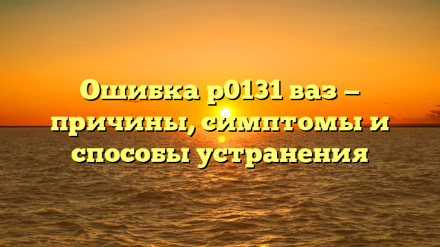 Ошибка р0131 ваз — причины, симптомы и способы устранения