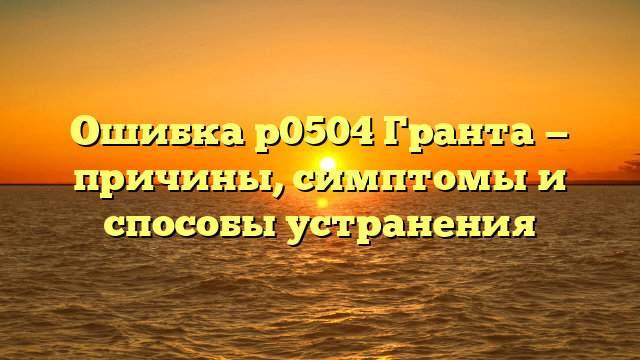 Ошибка р0504 Гранта — причины, симптомы и способы устранения