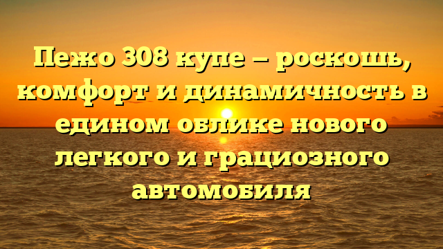 Пежо 308 купе — роскошь, комфорт и динамичность в едином облике нового легкого и грациозного автомобиля