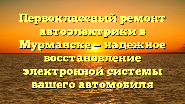 Первоклассный ремонт автоэлектрики в Мурманске — надежное восстановление электронной системы вашего автомобиля