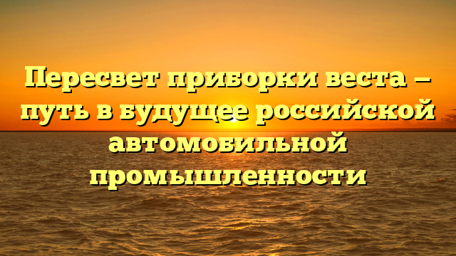 Пересвет приборки веста — путь в будущее российской автомобильной промышленности