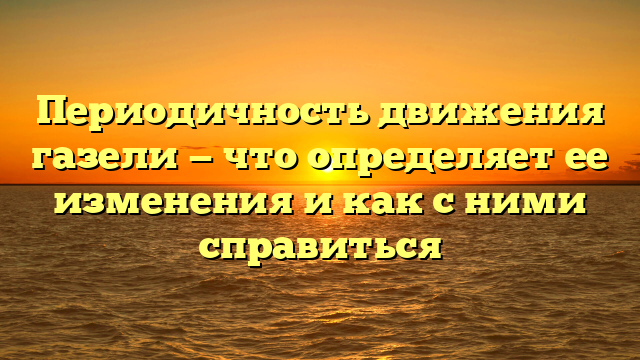 Периодичность движения газели — что определяет ее изменения и как с ними справиться