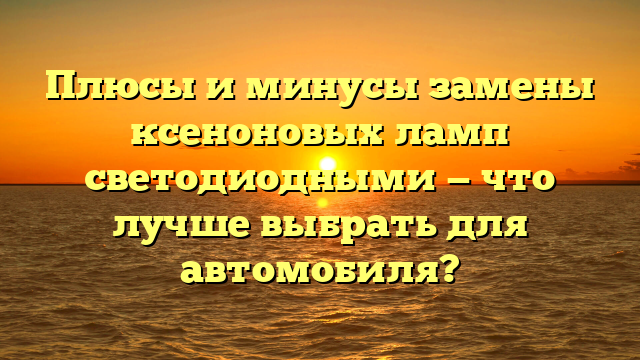 Плюсы и минусы замены ксеноновых ламп светодиодными — что лучше выбрать для автомобиля?