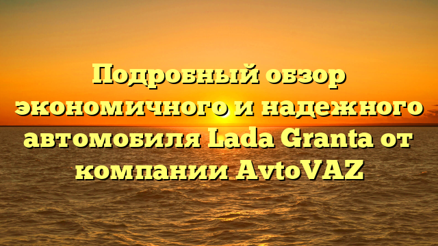 Подробный обзор экономичного и надежного автомобиля Lada Granta от компании AvtoVAZ