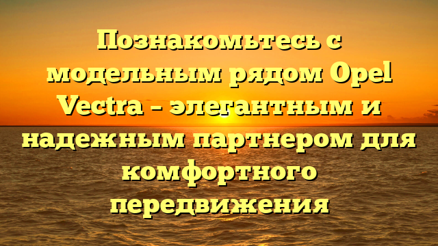 Познакомьтесь с модельным рядом Opel Vectra – элегантным и надежным партнером для комфортного передвижения
