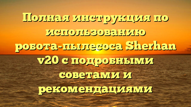 Полная инструкция по использованию робота-пылесоса Sherhan v20 с подробными советами и рекомендациями