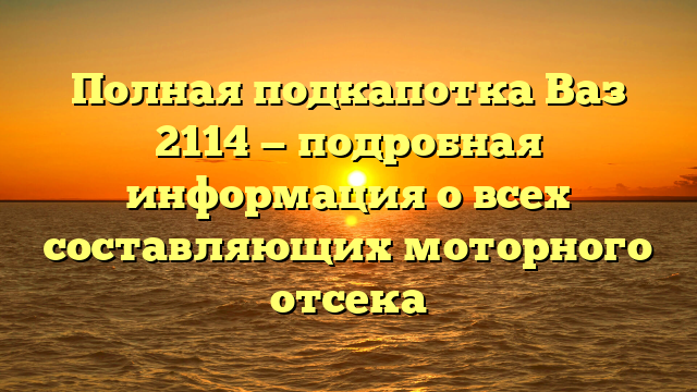 Полная подкапотка Ваз 2114 — подробная информация о всех составляющих моторного отсека