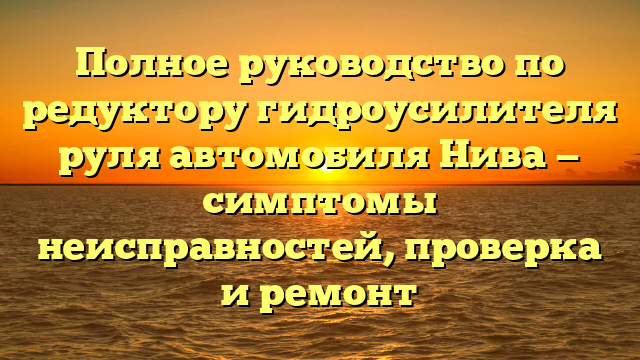 Полное руководство по редуктору гидроусилителя руля автомобиля Нива — симптомы неисправностей, проверка и ремонт