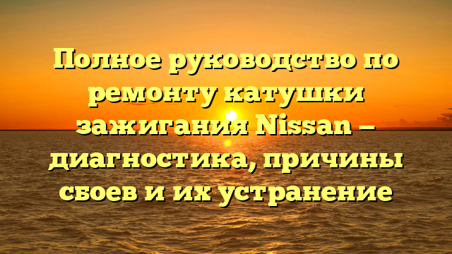 Полное руководство по ремонту катушки зажигания Nissan — диагностика, причины сбоев и их устранение