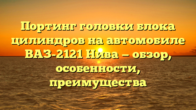 Портинг головки блока цилиндров на автомобиле ВАЗ-2121 Нива — обзор, особенности, преимущества