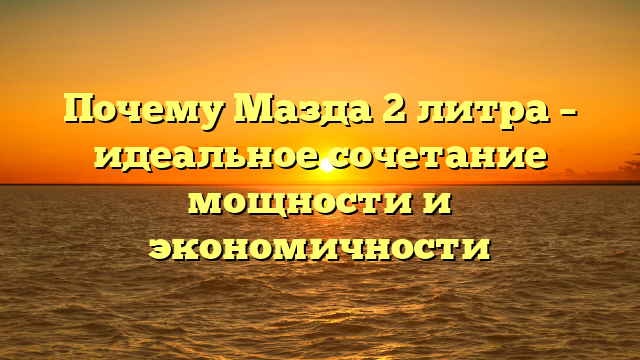 Почему Мазда 2 литра – идеальное сочетание мощности и экономичности