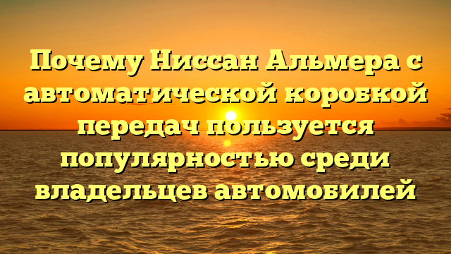 Почему Ниссан Альмера с автоматической коробкой передач пользуется популярностью среди владельцев автомобилей