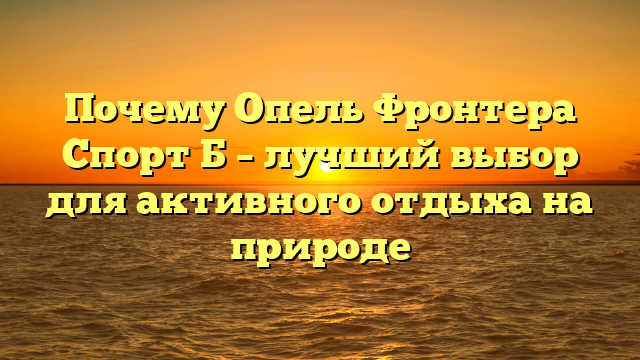 Почему Опель Фронтера Спорт Б – лучший выбор для активного отдыха на природе