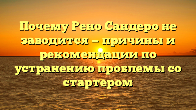 Почему Рено Сандеро не заводится — причины и рекомендации по устранению проблемы со стартером