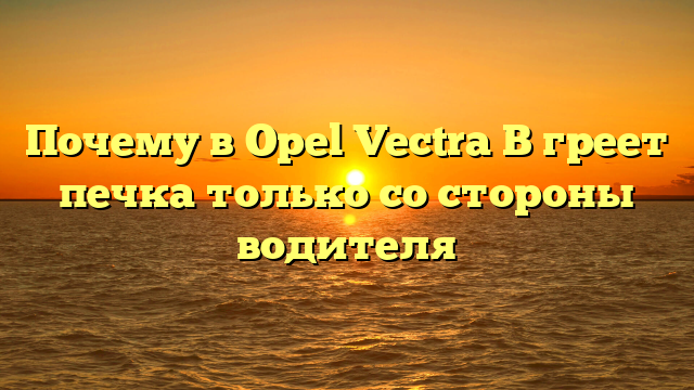 Почему в Opel Vectra B греет печка только со стороны водителя