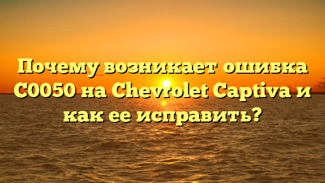 Почему возникает ошибка C0050 на Chevrolet Captiva и как ее исправить?