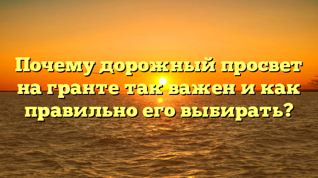 Почему дорожный просвет на гранте так важен и как правильно его выбирать?