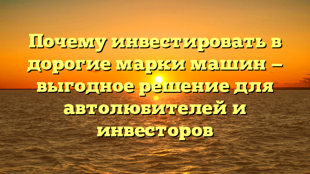 Почему инвестировать в дорогие марки машин — выгодное решение для автолюбителей и инвесторов