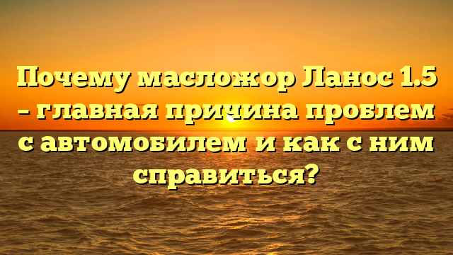 Почему масложор Ланос 1.5 – главная причина проблем с автомобилем и как с ним справиться?