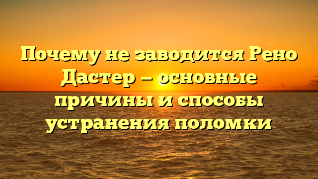 Почему не заводится Рено Дастер — основные причины и способы устранения поломки