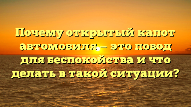 Почему открытый капот автомобиля — это повод для беспокойства и что делать в такой ситуации?