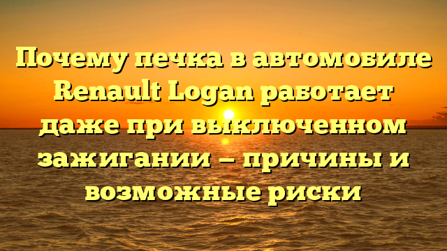 Почему печка в автомобиле Renault Logan работает даже при выключенном зажигании — причины и возможные риски