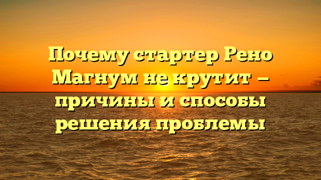 Почему стартер Рено Магнум не крутит — причины и способы решения проблемы