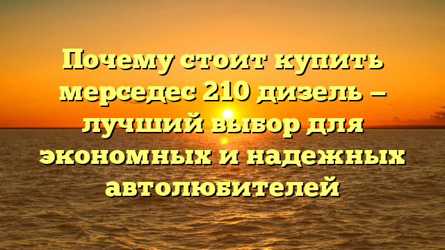 Почему стоит купить мерседес 210 дизель — лучший выбор для экономных и надежных автолюбителей