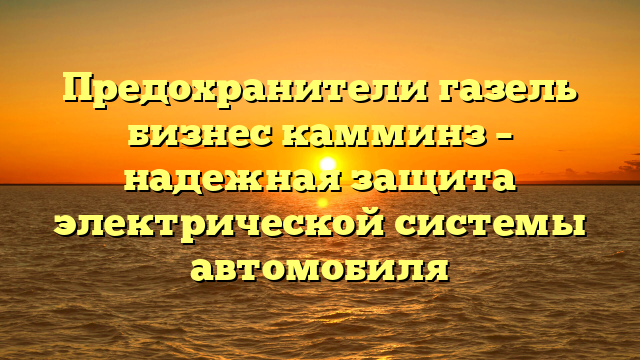 Предохранители газель бизнес камминз – надежная защита электрической системы автомобиля