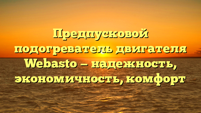 Предпусковой подогреватель двигателя Webasto — надежность, экономичность, комфорт