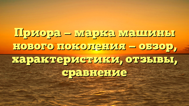 Приора — марка машины нового поколения — обзор, характеристики, отзывы, сравнение