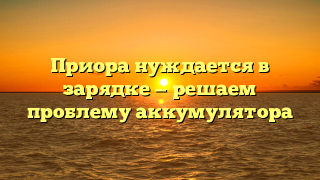 Приора нуждается в зарядке — решаем проблему аккумулятора