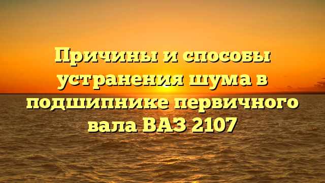 Причины и способы устранения шума в подшипнике первичного вала ВАЗ 2107