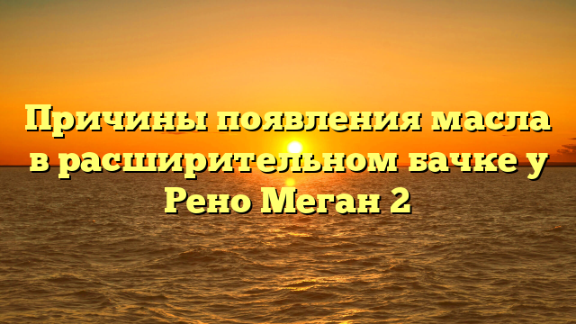 Причины появления масла в расширительном бачке у Рено Меган 2