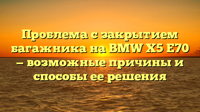 Проблема с закрытием багажника на BMW X5 E70 — возможные причины и способы ее решения