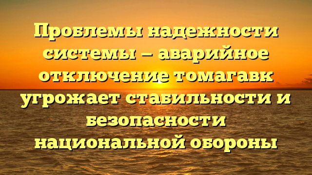 Проблемы надежности системы — аварийное отключение томагавк угрожает стабильности и безопасности национальной обороны