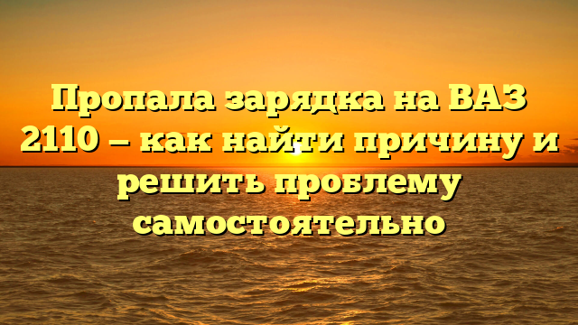 Пропала зарядка на ВАЗ 2110 — как найти причину и решить проблему самостоятельно