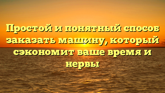 Простой и понятный способ заказать машину, который сэкономит ваше время и нервы