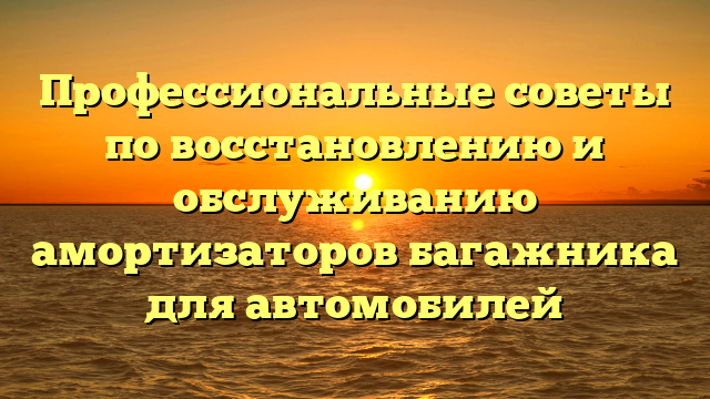 Профессиональные советы по восстановлению и обслуживанию амортизаторов багажника для автомобилей