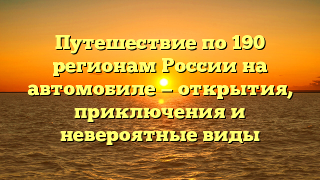 Путешествие по 190 регионам России на автомобиле — открытия, приключения и невероятные виды