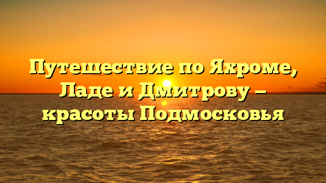 Путешествие по Яхроме, Ладе и Дмитрову — красоты Подмосковья