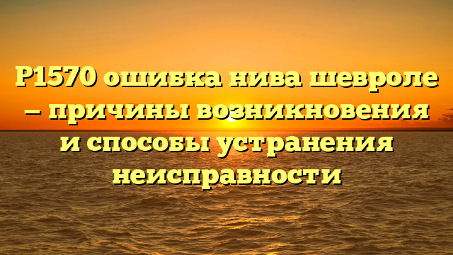 Р1570 ошибка нива шевроле — причины возникновения и способы устранения неисправности