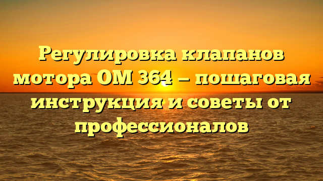 Регулировка клапанов мотора ОМ 364 — пошаговая инструкция и советы от профессионалов