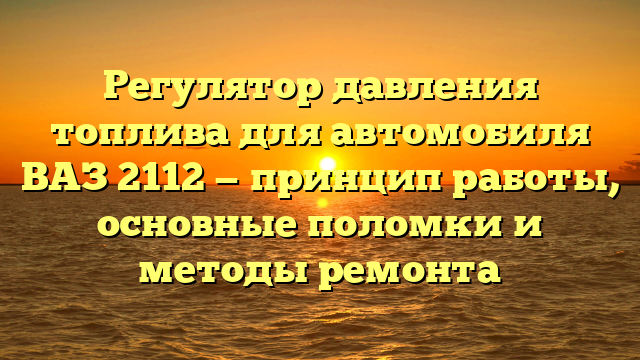 Регулятор давления топлива для автомобиля ВАЗ 2112 — принцип работы, основные поломки и методы ремонта