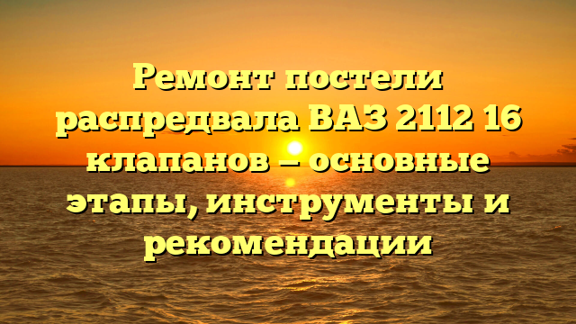 Ремонт постели распредвала ВАЗ 2112 16 клапанов — основные этапы, инструменты и рекомендации