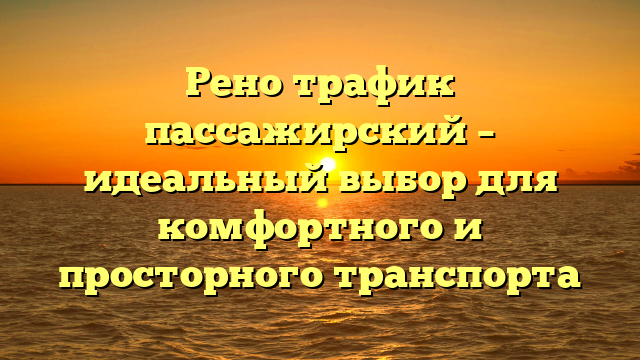 Рено трафик пассажирский – идеальный выбор для комфортного и просторного транспорта