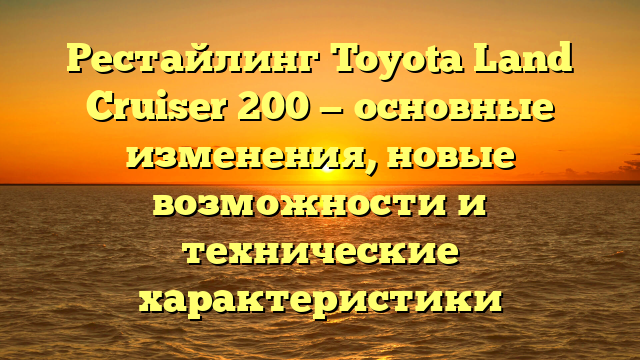 Рестайлинг Toyota Land Cruiser 200 — основные изменения, новые возможности и технические характеристики